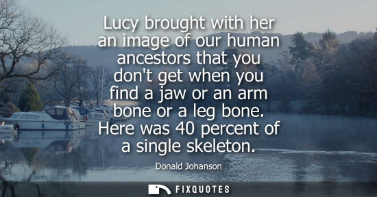 Small: Lucy brought with her an image of our human ancestors that you dont get when you find a jaw or an arm b