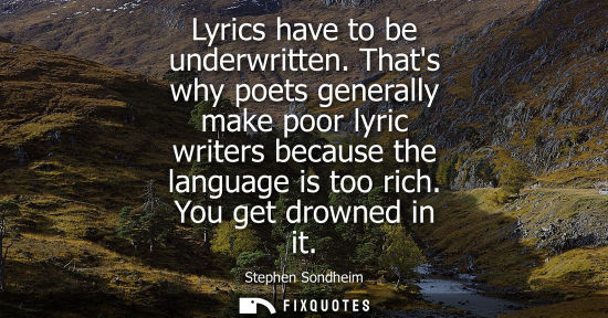 Small: Lyrics have to be underwritten. Thats why poets generally make poor lyric writers because the language 