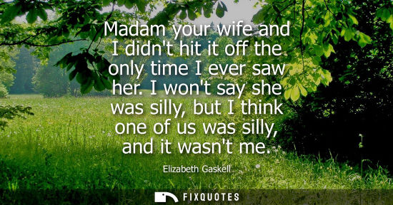 Small: Madam your wife and I didnt hit it off the only time I ever saw her. I wont say she was silly, but I th