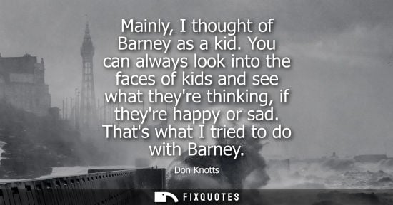 Small: Mainly, I thought of Barney as a kid. You can always look into the faces of kids and see what theyre th