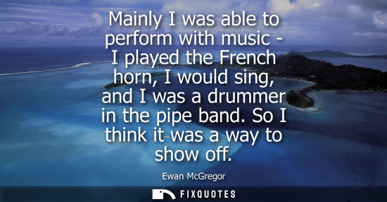 Small: Mainly I was able to perform with music - I played the French horn, I would sing, and I was a drummer i