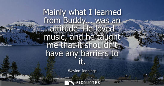 Small: Mainly what I learned from Buddy... was an attitude. He loved music, and he taught me that it shouldnt 
