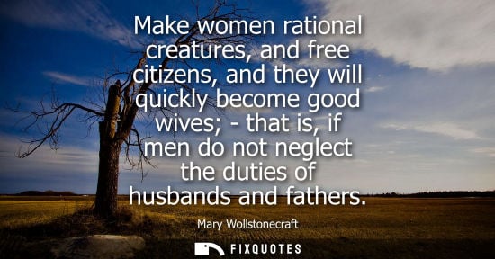 Small: Make women rational creatures, and free citizens, and they will quickly become good wives - that is, if