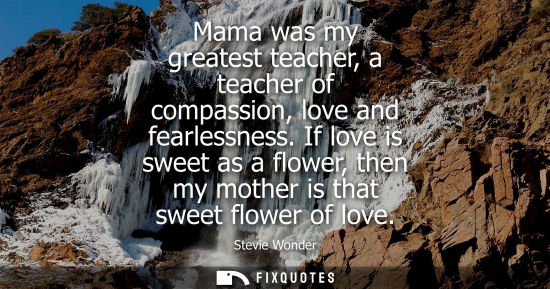 Small: Mama was my greatest teacher, a teacher of compassion, love and fearlessness. If love is sweet as a flo