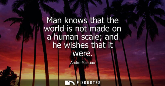 Small: Man knows that the world is not made on a human scale and he wishes that it were