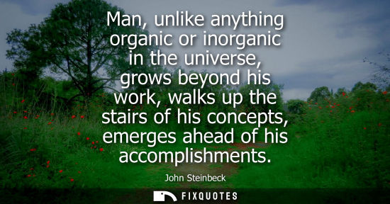 Small: Man, unlike anything organic or inorganic in the universe, grows beyond his work, walks up the stairs o