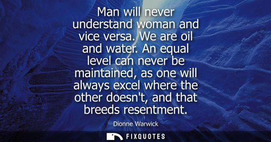 Small: Man will never understand woman and vice versa. We are oil and water. An equal level can never be maint