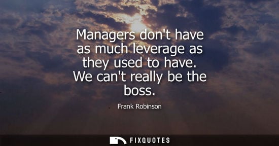 Small: Managers dont have as much leverage as they used to have. We cant really be the boss