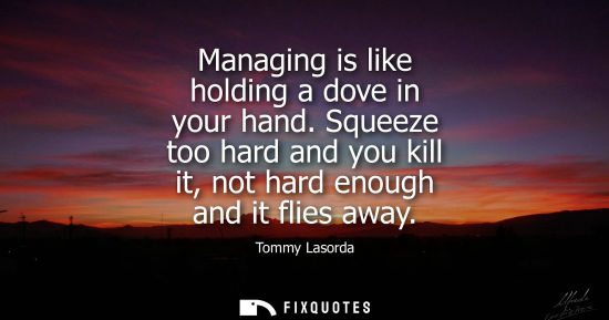 Small: Managing is like holding a dove in your hand. Squeeze too hard and you kill it, not hard enough and it 
