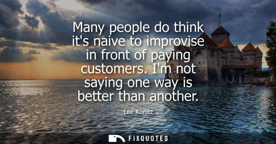 Small: Many people do think its naive to improvise in front of paying customers. Im not saying one way is bett