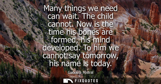 Small: Many things we need can wait. The child cannot. Now is the time his bones are formed, his mind develope