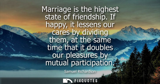 Small: Marriage is the highest state of friendship. If happy, it lessens our cares by dividing them, at the same time