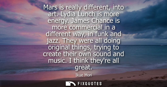 Small: Mars is really different, into art. Lydia Lunch is more energy. James Chance is more commercial in a di