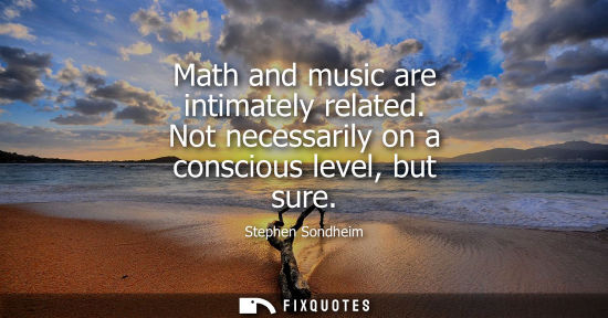 Small: Math and music are intimately related. Not necessarily on a conscious level, but sure