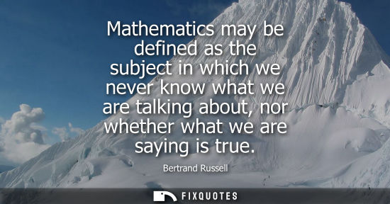 Small: Mathematics may be defined as the subject in which we never know what we are talking about, nor whether what w