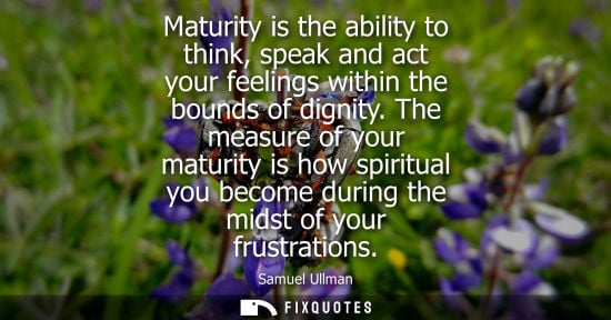 Small: Maturity is the ability to think, speak and act your feelings within the bounds of dignity. The measure