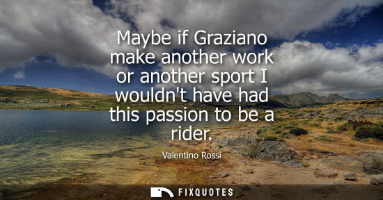 Small: Maybe if Graziano make another work or another sport I wouldnt have had this passion to be a rider