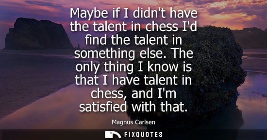 Small: Maybe if I didnt have the talent in chess Id find the talent in something else. The only thing I know i