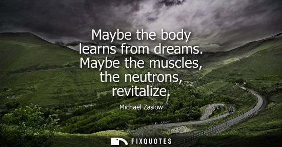 Small: Maybe the body learns from dreams. Maybe the muscles, the neutrons, revitalize