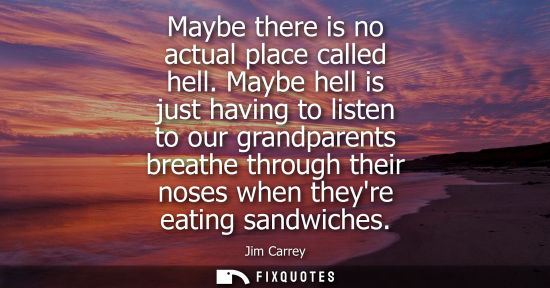 Small: Maybe there is no actual place called hell. Maybe hell is just having to listen to our grandparents bre