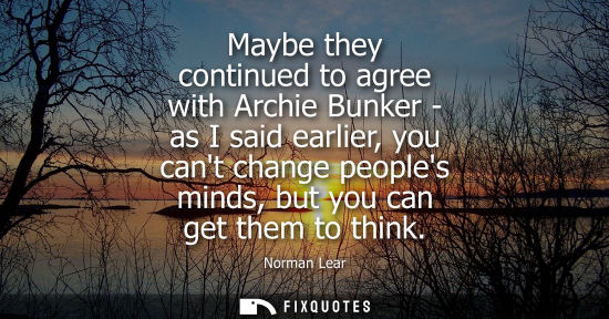 Small: Maybe they continued to agree with Archie Bunker - as I said earlier, you cant change peoples minds, bu