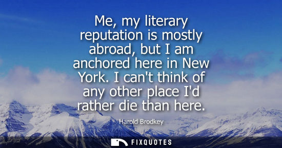 Small: Me, my literary reputation is mostly abroad, but I am anchored here in New York. I cant think of any ot