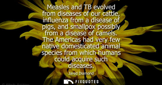 Small: Measles and TB evolved from diseases of our cattle, influenza from a disease of pigs, and smallpox poss