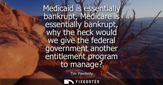 Small: Medicaid is essentially bankrupt, Medicare is essentially bankrupt, why the heck would we give the fede