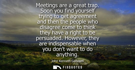Small: Meetings are a great trap. Soon you find yourself trying to get agreement and then the people who disagree com