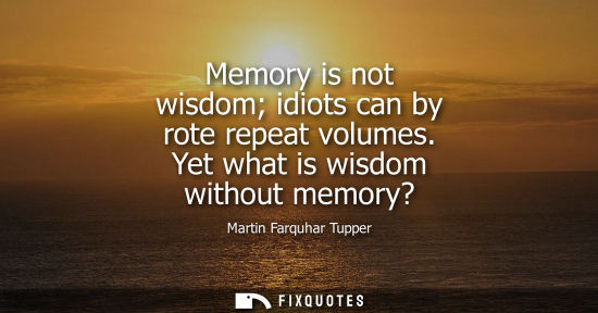 Small: Memory is not wisdom idiots can by rote repeat volumes. Yet what is wisdom without memory?