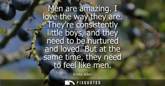 Small: Men are amazing. I love the way they are. Theyre consistently little boys, and they need to be nurtured