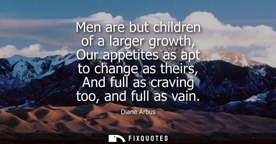 Small: Men are but children of a larger growth, Our appetites as apt to change as theirs, And full as craving 