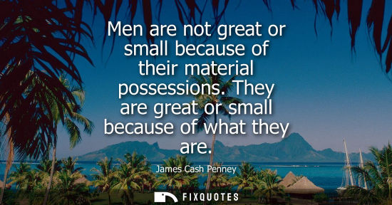 Small: Men are not great or small because of their material possessions. They are great or small because of wh