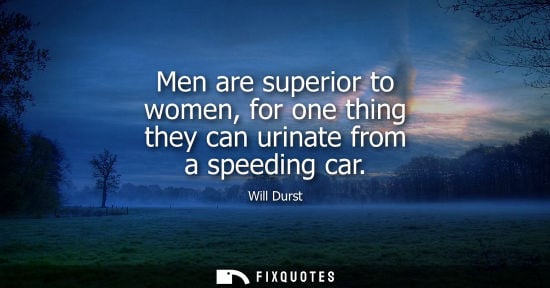 Small: Men are superior to women, for one thing they can urinate from a speeding car