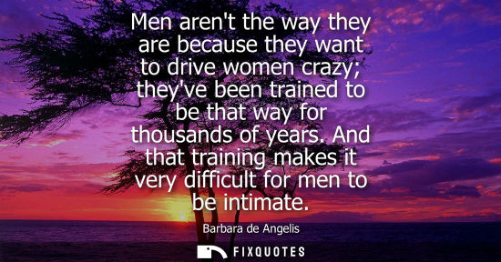 Small: Men arent the way they are because they want to drive women crazy theyve been trained to be that way fo
