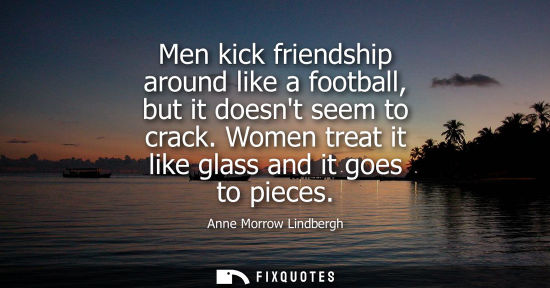 Small: Men kick friendship around like a football, but it doesnt seem to crack. Women treat it like glass and 