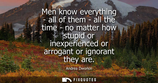 Small: Men know everything - all of them - all the time - no matter how stupid or inexperienced or arrogant or
