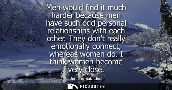 Small: Men would find it much harder because men have such odd personal relationships with each other. They do