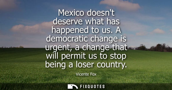 Small: Mexico doesnt deserve what has happened to us. A democratic change is urgent, a change that will permit us to 