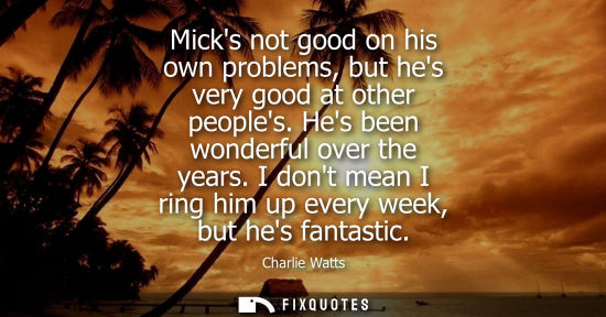 Small: Micks not good on his own problems, but hes very good at other peoples. Hes been wonderful over the yea
