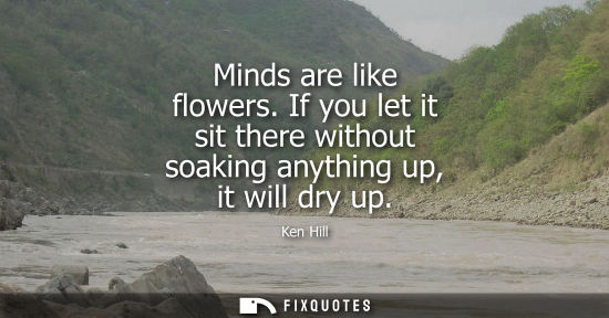 Small: Minds are like flowers. If you let it sit there without soaking anything up, it will dry up