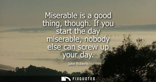 Small: Miserable is a good thing, though. If you start the day miserable, nobody else can screw up your day