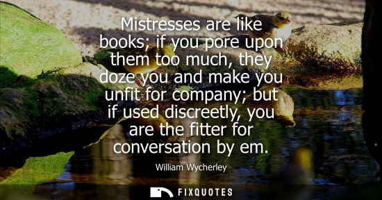 Small: Mistresses are like books if you pore upon them too much, they doze you and make you unfit for company 