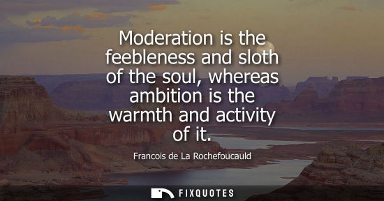 Small: Moderation is the feebleness and sloth of the soul, whereas ambition is the warmth and activity of it