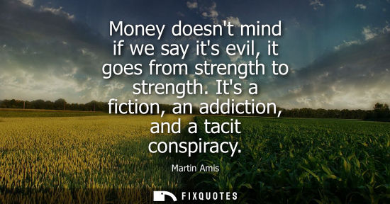 Small: Money doesnt mind if we say its evil, it goes from strength to strength. Its a fiction, an addiction, a