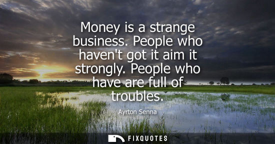 Small: Money is a strange business. People who havent got it aim it strongly. People who have are full of trou