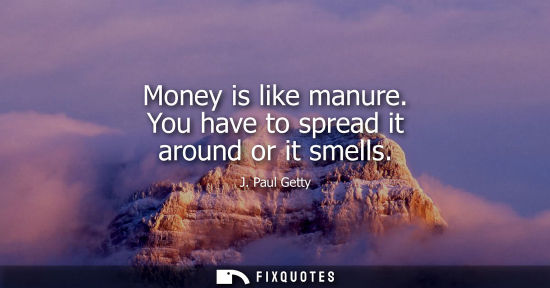 Small: Money is like manure. You have to spread it around or it smells