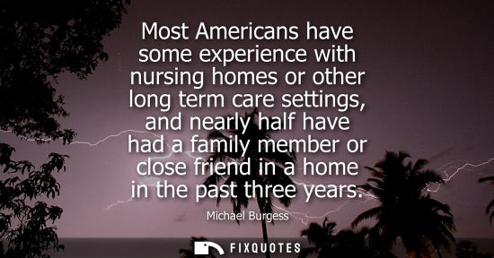 Small: Most Americans have some experience with nursing homes or other long term care settings, and nearly hal