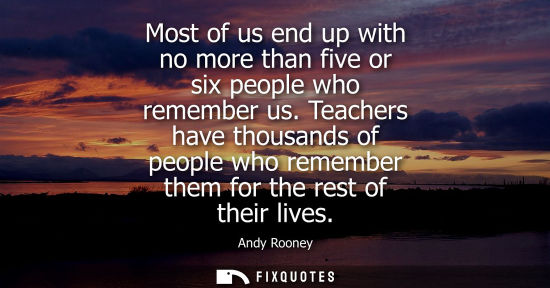 Small: Most of us end up with no more than five or six people who remember us. Teachers have thousands of people who 