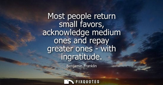 Small: Most people return small favors, acknowledge medium ones and repay greater ones - with ingratitude